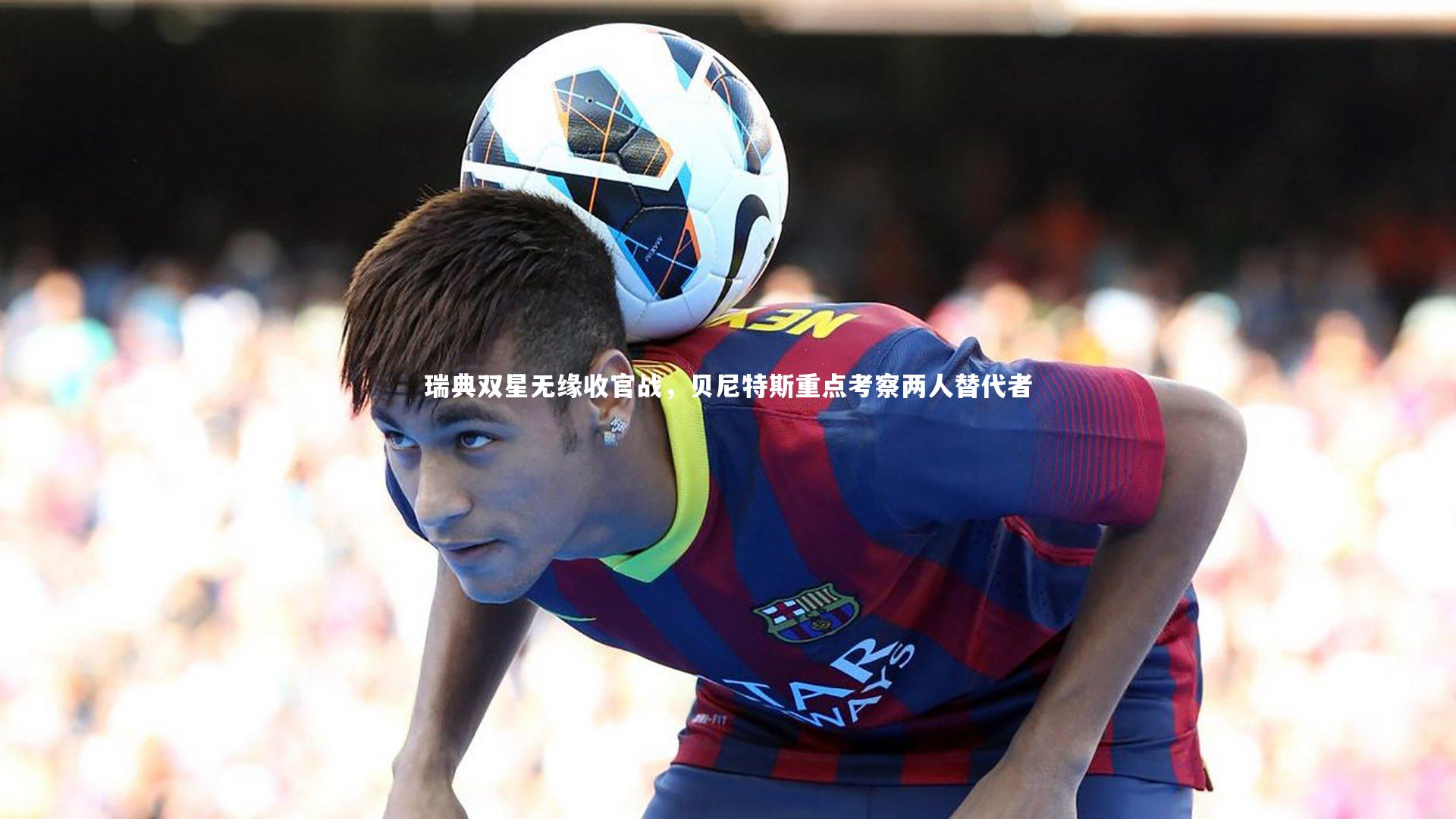 ng体育官网-瑞典双星无缘收官战，贝尼特斯重点考察两人替代者